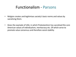 Functionalism - Parsons
• Religion creates and legitimises society’s basic norms and values by
sacralising them.
• Gives the example of USA, in which Protestantism has sacralised the core
American values of individualism, meritocracy etc. Of which serve to
promote value consensus and therefore social stability
 