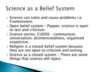  Science can solve and cause problems i.e.
Frankenstein.
 Open belief system – Popper, science is open
to test and criti...
