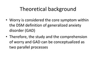 Theoretical background <ul><li>Worry is considered the core symptom within the DSM definition of generalized anxiety disor...