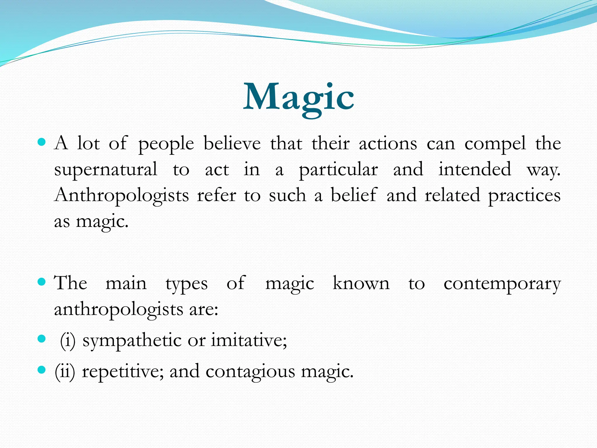 Magic
 A lot of people believe that their actions can compel the
supernatural to act in a particular and intended way.
Anthropologists refer to such a belief and related practices
as magic.
 The main types of magic known to contemporary
anthropologists are:
 (i) sympathetic or imitative;
 (ii) repetitive; and contagious magic.
 