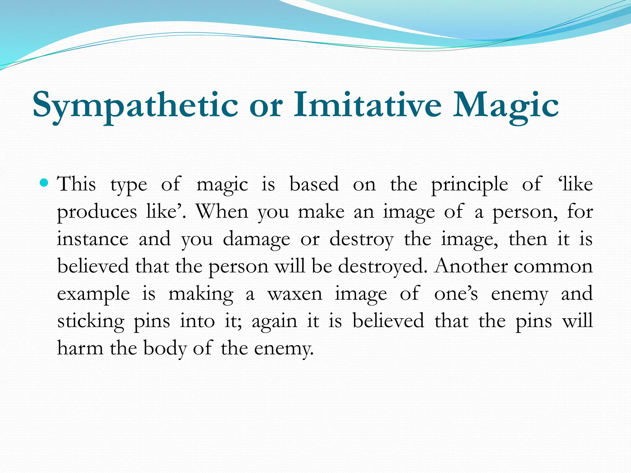 Sympathetic or Imitative Magic
 This type of magic is based on the principle of ‘like
produces like’. When you make an image of a person, for
instance and you damage or destroy the image, then it is
believed that the person will be destroyed. Another common
example is making a waxen image of one’s enemy and
sticking pins into it; again it is believed that the pins will
harm the body of the enemy.
 
