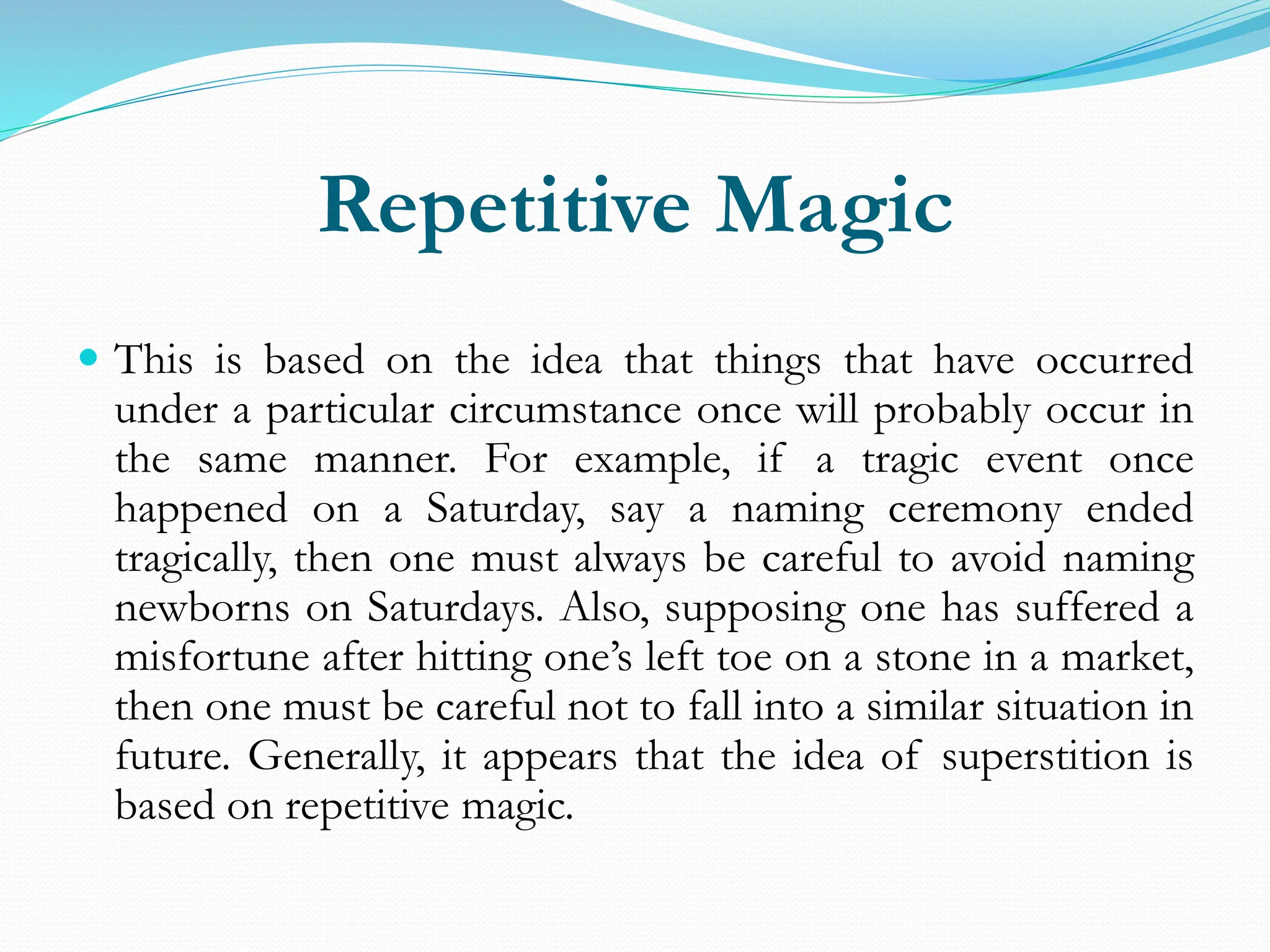 Repetitive Magic
 This is based on the idea that things that have occurred
under a particular circumstance once will probably occur in
the same manner. For example, if a tragic event once
happened on a Saturday, say a naming ceremony ended
tragically, then one must always be careful to avoid naming
newborns on Saturdays. Also, supposing one has suffered a
misfortune after hitting one’s left toe on a stone in a market,
then one must be careful not to fall into a similar situation in
future. Generally, it appears that the idea of superstition is
based on repetitive magic.
 