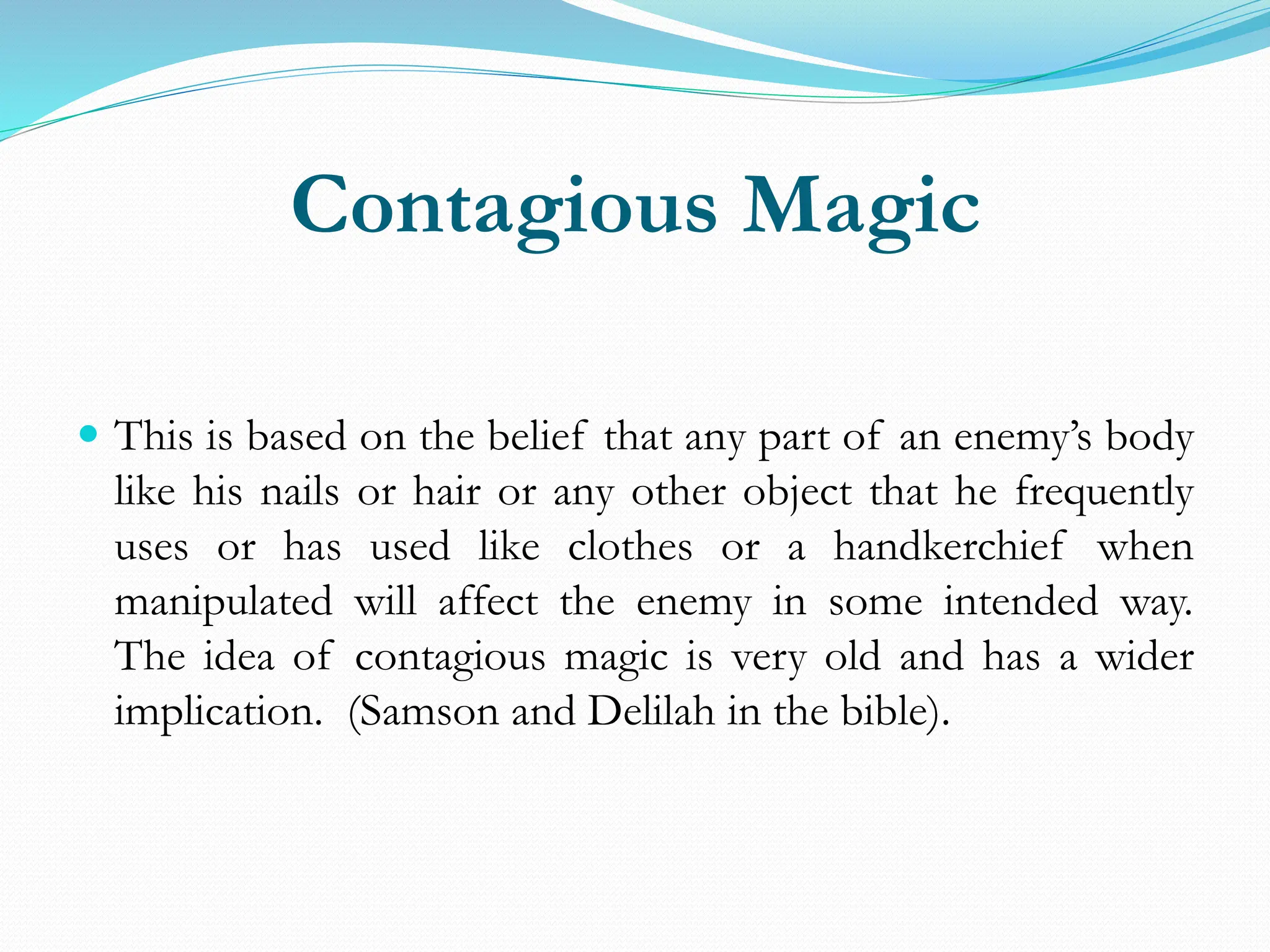 Contagious Magic
 This is based on the belief that any part of an enemy’s body
like his nails or hair or any other object that he frequently
uses or has used like clothes or a handkerchief when
manipulated will affect the enemy in some intended way.
The idea of contagious magic is very old and has a wider
implication. (Samson and Delilah in the bible).
 