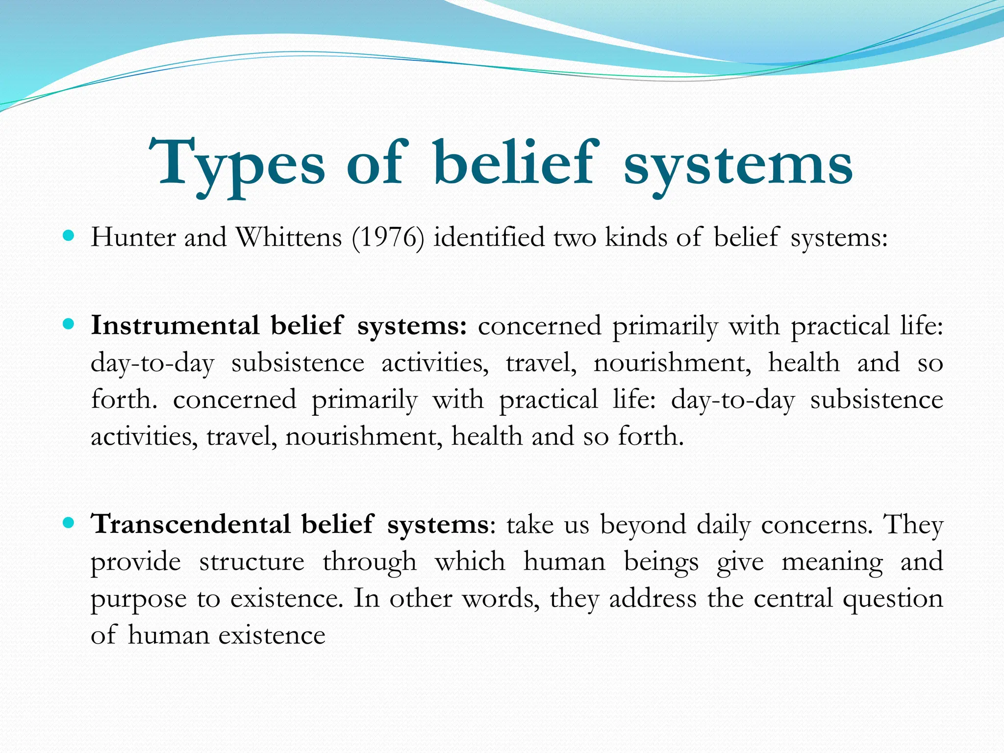 Types of belief systems
 Hunter and Whittens (1976) identified two kinds of belief systems:
 Instrumental belief systems: concerned primarily with practical life:
day-to-day subsistence activities, travel, nourishment, health and so
forth. concerned primarily with practical life: day-to-day subsistence
activities, travel, nourishment, health and so forth.
 Transcendental belief systems: take us beyond daily concerns. They
provide structure through which human beings give meaning and
purpose to existence. In other words, they address the central question
of human existence
 