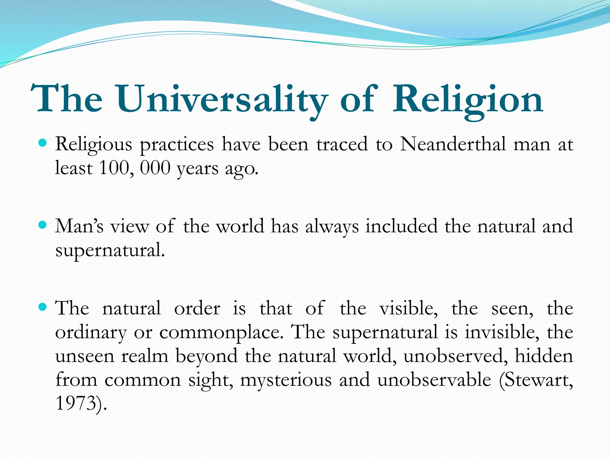 The Universality of Religion
 Religious practices have been traced to Neanderthal man at
least 100, 000 years ago.
 Man’s view of the world has always included the natural and
supernatural.
 The natural order is that of the visible, the seen, the
ordinary or commonplace. The supernatural is invisible, the
unseen realm beyond the natural world, unobserved, hidden
from common sight, mysterious and unobservable (Stewart,
1973).
 