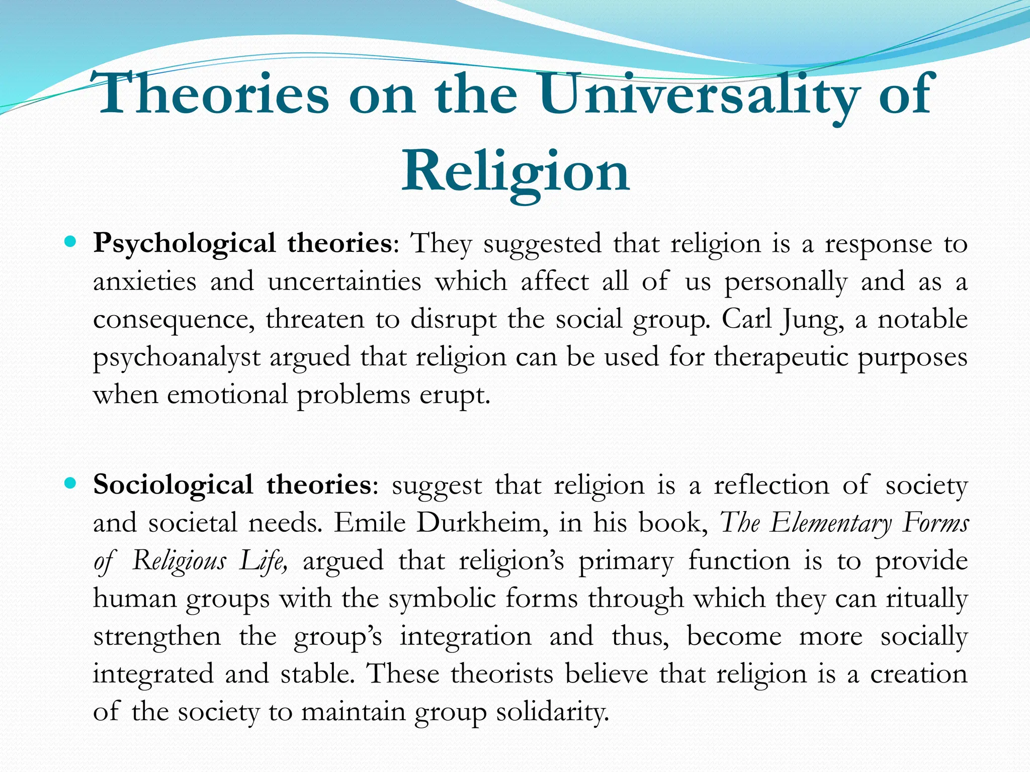 Theories on the Universality of
Religion
 Psychological theories: They suggested that religion is a response to
anxieties and uncertainties which affect all of us personally and as a
consequence, threaten to disrupt the social group. Carl Jung, a notable
psychoanalyst argued that religion can be used for therapeutic purposes
when emotional problems erupt.
 Sociological theories: suggest that religion is a reflection of society
and societal needs. Emile Durkheim, in his book, The Elementary Forms
of Religious Life, argued that religion’s primary function is to provide
human groups with the symbolic forms through which they can ritually
strengthen the group’s integration and thus, become more socially
integrated and stable. These theorists believe that religion is a creation
of the society to maintain group solidarity.
 