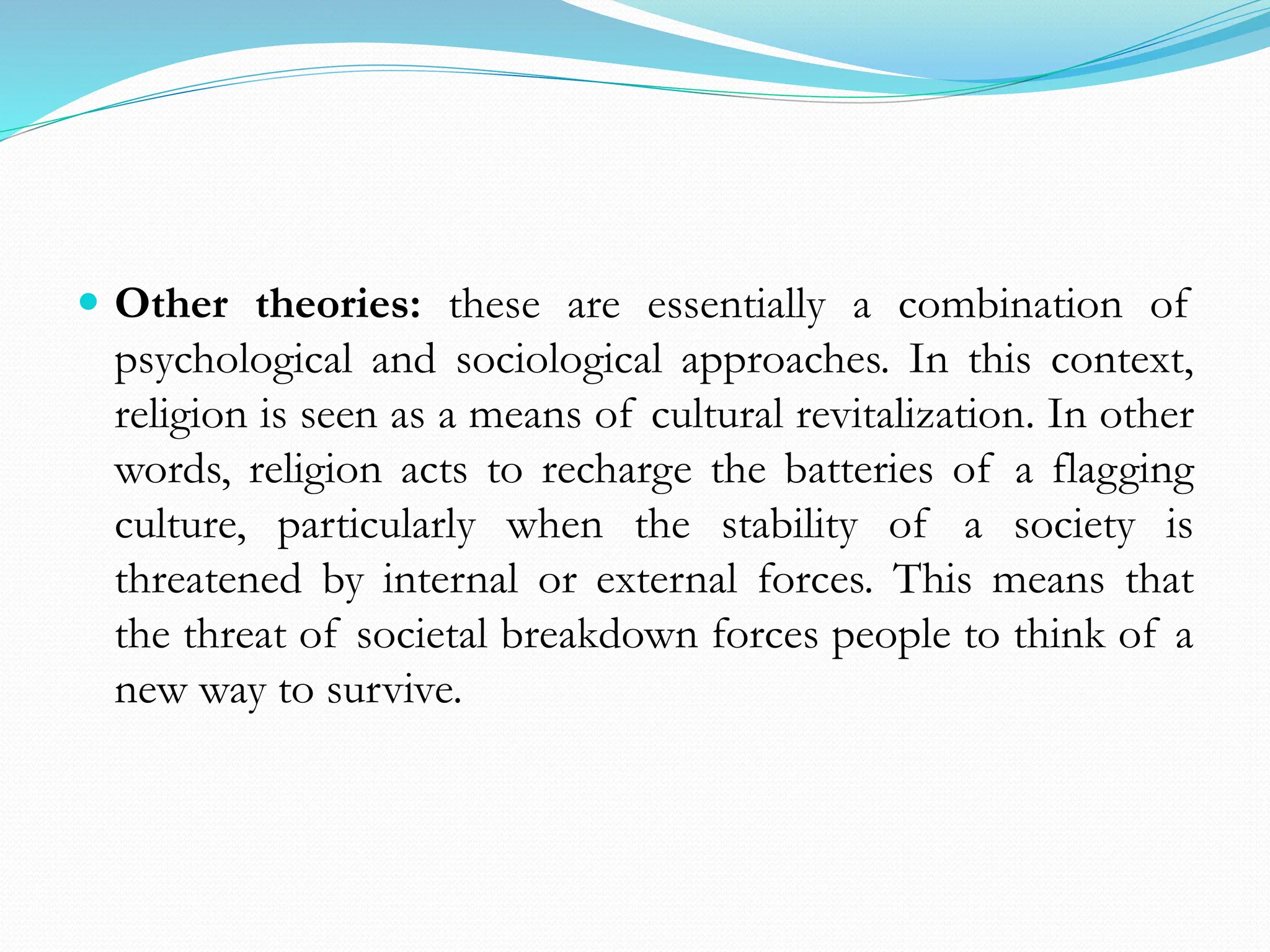 Other theories: these are essentially a combination of
psychological and sociological approaches. In this context,
religion is seen as a means of cultural revitalization. In other
words, religion acts to recharge the batteries of a flagging
culture, particularly when the stability of a society is
threatened by internal or external forces. This means that
the threat of societal breakdown forces people to think of a
new way to survive.
 