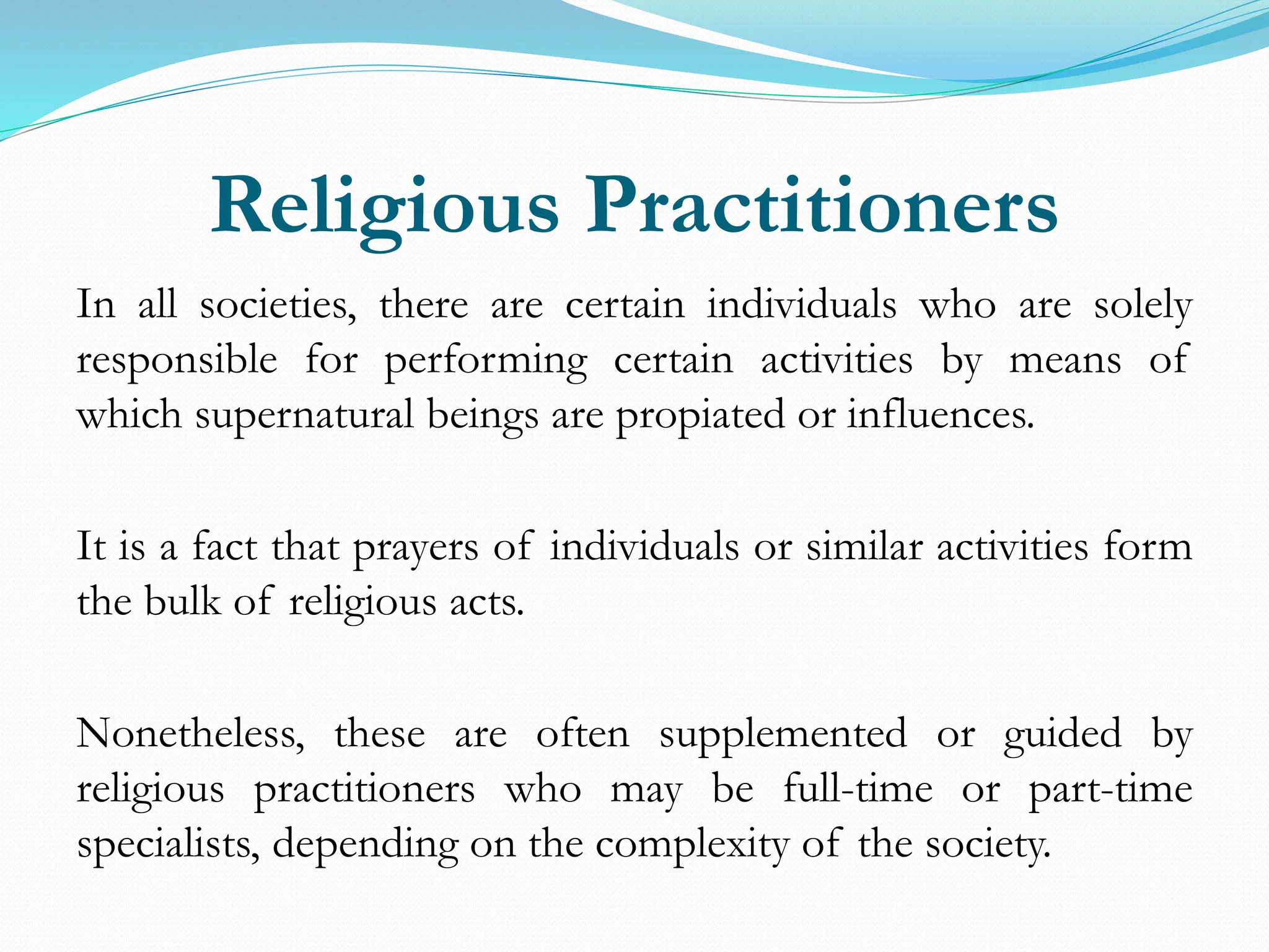 Religious Practitioners
In all societies, there are certain individuals who are solely
responsible for performing certain activities by means of
which supernatural beings are propiated or influences.
It is a fact that prayers of individuals or similar activities form
the bulk of religious acts.
Nonetheless, these are often supplemented or guided by
religious practitioners who may be full-time or part-time
specialists, depending on the complexity of the society.
 