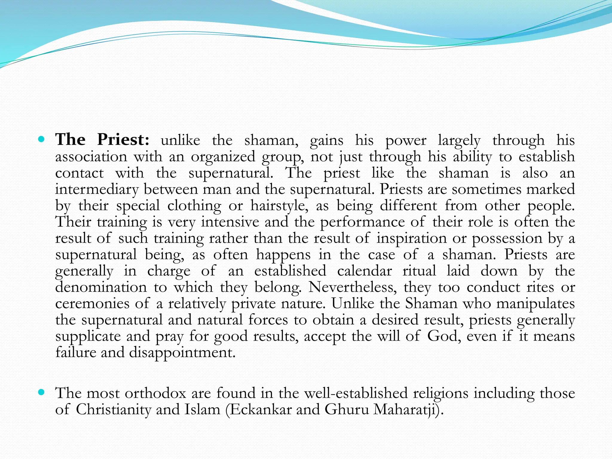  The Priest: unlike the shaman, gains his power largely through his
association with an organized group, not just through his ability to establish
contact with the supernatural. The priest like the shaman is also an
intermediary between man and the supernatural. Priests are sometimes marked
by their special clothing or hairstyle, as being different from other people.
Their training is very intensive and the performance of their role is often the
result of such training rather than the result of inspiration or possession by a
supernatural being, as often happens in the case of a shaman. Priests are
generally in charge of an established calendar ritual laid down by the
denomination to which they belong. Nevertheless, they too conduct rites or
ceremonies of a relatively private nature. Unlike the Shaman who manipulates
the supernatural and natural forces to obtain a desired result, priests generally
supplicate and pray for good results, accept the will of God, even if it means
failure and disappointment.
 The most orthodox are found in the well-established religions including those
of Christianity and Islam (Eckankar and Ghuru Maharatji).
 