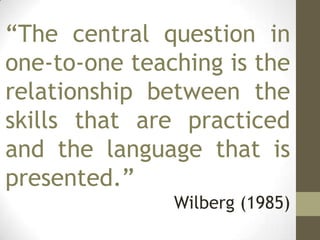 “The central question in
one-to-one teaching is the
relationship between the
skills that are practiced
and the language that is
presented.”
Wilberg (1985)
 