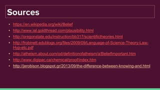 Sources
• https://en.wikipedia.org/wiki/Belief
• http://www.ial.goldthread.com/plausibility.html
• http://oregonstate.edu/instruction/bb317/scientifictheories.html
• http://frobinett.edublogs.org/files/2009/09/Language-of-Science-Theory-Law-
Hyp-etc.pdf
• http://atheism.about.com/od/definitionofatheism/a/BeliefImportant.htm
• http://www.digipac.ca/chemical/proof/index.htm
• http://jerobison.blogspot.gr/2013/09/the-difference-between-knowing-and.html
 