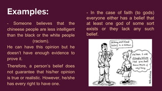 Examples:
- Someone believes that the
chineese people are less intelligent
than the black or the white people
(racism).
He can have this opinion but he
doesn’t have enough evidence to
prove it.
Therefore, a person’s belief does
not guarantee that his/her opinion
is true or realistic. However, he/she
has every right to have one.
- In the case of faith (to gods)
everyone either has a belief that
at least one god of some sort
exists or they lack any such
belief.
 