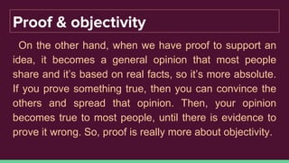 Proof & objectivity
On the other hand, when we have proof to support an
idea, it becomes a general opinion that most people
share and it’s based on real facts, so it’s more absolute.
If you prove something true, then you can convince the
others and spread that opinion. Then, your opinion
becomes true to most people, until there is evidence to
prove it wrong. So, proof is really more about objectivity.
 