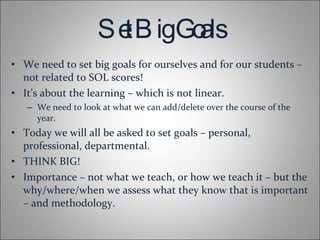 Set Big Goals We need to set big goals for ourselves and for our students – not related to SOL scores! It’s about the learning – which is not linear. We need to look at what we can add/delete over the course of the year. Today we will all be asked to set goals – personal, professional, departmental. THINK BIG! Importance – not what we teach, or how we teach it – but the why/where/when we assess what they know that is important – and methodology. 
