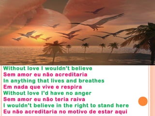 Without love I wouldn't believe
Sem amor eu não acreditaria
In anything that lives and breathes
Em nada que vive e respira
Without love I'd have no anger
Sem amor eu não teria raiva
I wouldn't believe in the right to stand here
Eu não acreditaria no motivo de estar aqui
 