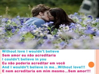 Without love I wouldn't believe
Sem amor eu não acreditaria
I couldn't believe in you
Eu não poderia acreditar em você
And I wouldn't believe in me…Without love!!!
E nem acreditaria em mim mesmo…Sem amor!!!
 
