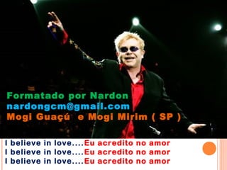 Formatado por Nardon
nardongcm@gmail.com
Mogi Guaçú e Mogi Mirim ( SP )

I believe in love.... Eu acredito no amor
I believe in love.... Eu acredito no amor
I believe in love.... Eu acredito no amor
 