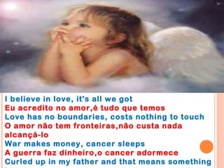 I believe in love, it's all we got
Eu acredito no amor,é tudo que temos
Love has no boundaries, costs nothing to touch
O amor não tem fronteiras,não custa nada
alcançá-lo
War makes money, cancer sleeps
A guerra faz dinheiro,o cancer adormece
Curled up in my father and that means something
 