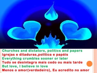 Churches and dictators, politics and papers
Igrejas e ditaduras,política e papéis
Everything crumbles sooner or later
Tudo se desintegra mais cedo ou mais tarde
But love, I believe in love
Menos o amor(verdadeiro), Eu acredito no amor
 