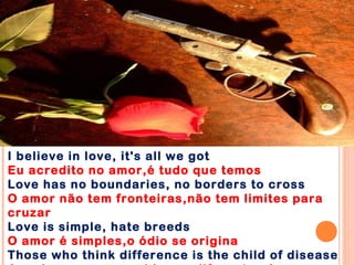 I believe in love, it's all we got
Eu acredito no amor,é tudo que temos
Love has no boundaries, no borders to cross
O amor não tem fronteiras,não tem limites para
cruzar
Love is simple, hate breeds
O amor é simples,o ódio se origina
Those who think difference is the child of disease
 