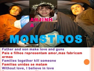 ANJINH
               A


   MONSTROS
Father and son make love and guns
Pais e filhos representam amor,mas fabricam
armas
Families together kill someone
Famílias unidas se matam
Without love, I believe in love
 