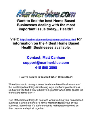 Want to find the best Home Based
       Businesses dealing with the most
        important issue today... Health?

 Visit: http://marinerblue.com/best-home-business.html for
  information on the 4 Best Home Based
         Health Businesses available.

               Contact: Matt Canham
             support@marinerblue.com
                   415 508 3898

          How To Believe In Yourself When Others Don’t


When it comes to having success in a home based business one of
the most important things is believing in yourself and your business.
So how do you find a way to believe in yourself when other people like
friends and family don’t?


One of the hardest things to deal with when working your home based
business is when a friend or a family member doubts your or your
business. Sometimes it’s even enough to make people give up on
their dreams and quit all together.
 