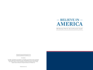 — BELIEVE IN —
                                                                                                 AMERICA
                                                                                                 Mitt Romney’s Plan for Jobs and Economic Growth




                           Paid for by Romney for President, Inc.


                                        First Edition

Copyright © 2011 Romney for President, Inc. All rights reserved. Brief excerpts or quotations
 from this publication accompanied by proper acknowledgement may be used in blog posts,
   news reports, articles, or reviews. Permission to reprint or post longer sections or entire
            chapters must be obtained in writing from Romney for President, Inc.



                                    Printed in the U.S.A.
 