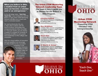 Johnathan Holifield
State Director of Inclusive Competitiveness
for Believe in Ohio
JHolifield@believeinohio.org
Mary McWilliams
Columbus Metro Inclusive Competitiveness
Coordinator for Believe in Ohio’s Urban
STEM Mentoring Network
mmcwilliams@believeinohio.org
Wayne Hicks
Cincinnati Metro Inclusive Competitiveness
Coordinator for Believe in Ohio’s Urban
STEM Mentoring Network
wayne.hicks@believeinohio.org
Dr. Bilal M. M. Bomani
Cleveland Metro Inclusive Competiveness
Coordinator for Believe in Ohio’s Urban
STEM Mentoring Network
bbomani@believeinohio.org
The Urban STEM Mentoring
Network Leadership Team
Our team is here is guide you
as Mentor for the Believe in
Ohio Program.
Believe In
When you believe in Ohio,
a student from an urban
area can become a scientist
and/or an entrepreneur.”.
As the old adage states, “Each One,
Teach One,” your involvement with the
Believe in Ohio Urban STEM Mentoring
Network will allow you to teach and
reach a motivated student.
We need professionals, like you,
to align urban students with the
future of science, technology and
entrepreneurship for Ohio. In as little
as 1 hour per month, you can mentor
a student to compete for hundreds of
thousands of dollars in cash awards
and scholarships to Ohio colleges and
universities.
Ohio has a long tradition of innovation
and your guidance can encourage
an urban student to be a successful
competitor in the
Innovation Economy.
The Believe in Ohio
program helps our
students to go
from consumers
of innovation
to creators of
innovation.
“Each One,
Teach One”
Believe In
Urban STEM
Mentoring Network
Promoting STEM
Education and
Entrepreneurship
 