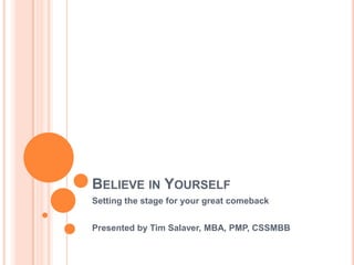 Believe in Yourself Setting the stage for your great comeback Presented by Tim Salaver, MBA, PMP, CSSMBB 