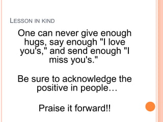 Lesson in kindOne can never give enough hugs, say enough "I love you's," and send enough "I miss you's." Be sure to acknowledge the positive in people…Praise it forward!!