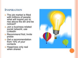 InspirationThe job market is filled with millions of people; what will inspire you to rise above the din and be noticed?Join a business-related social network; use LinkedInRecommend first; Invite praiseGet a recommendation from 10% of your contactsHappiness only real when shared