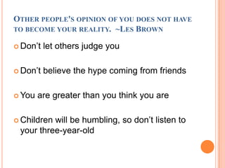 Other people's opinion of you does not have to become your reality.  ~Les BrownDon’t let others judge youDon’t believe the hype coming from friendsYou are greater than you think you areChildren will be humbling, so don’t listen to your three-year-old