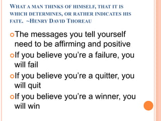What a man thinks of himself, that it is which determines, or rather indicates his fate.  ~Henry David ThoreauThe messages you tell yourself need to be affirming and positiveIf you believe you’re a failure, you will failIf you believe you’re a quitter, you will quitIf you believe you’re a winner, you will win