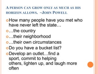 A person can grow only as much as his horizon allows.  ~John PowellHow many people have you met who have never left the state……the country…their neighborhood…their own circumstancesDo you have a bucket list?Develop an outlet…find a sport, commit to helping others, lighten up, and laugh more often