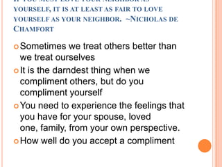 If you must love your neighbor as yourself, it is at least as fair to love yourself as your neighbor.  ~Nicholas de ChamfortSometimes we treat others better than we treat ourselvesIt is the darndest thing when we compliment others, but do you compliment yourselfYou need to experience the feelings that you have for your spouse, loved one, family, from your own perspective.How well do you accept a compliment