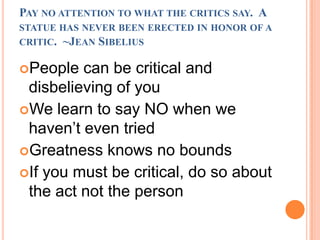 Pay no attention to what the critics say.  A statue has never been erected in honor of a critic.  ~Jean SibeliusPeople can be critical and disbelieving of youWe learn to say NO when we haven’t even tried Greatness knows no boundsIf you must be critical, do so about the act not the person