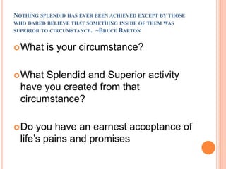 Nothing splendid has ever been achieved except by those who dared believe that something inside of them was superior to circumstance.  ~Bruce BartonWhat is your circumstance?What Splendid and Superior activity have you created from that circumstance?Do you have an earnest acceptance of life’s pains and promises