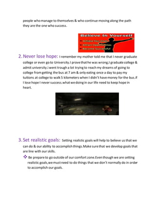 people who manage to themselves & who continue moving along the path
they are the one who success.
2.Never lose hope: I remember my mother told me that I never graduate
college or even go to University.I provethathe was wrong,I graduatecollege &
admit university.iwent trough a lot trying to reach my dreams of going to
college fromgetting the bus at 7 am & only eating once a day to pay my
tuitions at college to walk 5 kilometers when I didn’t havemoney for the bus.if
I lose hope I never success.whatwedoing in our life need to keep hope in
heart.
3.Set realistic goals: Setting realistic goals will help to believe us that we
can do & our ability to accomplish things.Makesurethat we develop goals that
are line with our skills.
Be prepareto go outside of our comfort zone.Even though we are setting
realistic goals,wemustneed to do things that we don’t normally do in order
to accomplish our goals.
 