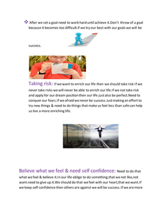 After we set a goal need to work hard until achieve it.Don’t throw of a goal
because it becomes too difficult.if we try our best with our goals we will be
success.
Taking risk: If wewant to enrich our life then weshould take risk.If we
never take risks wewill never be able to enrich our life.If we not take risk
and apply for our dream position then our life justalso be perfect.Need to
conquer our fears.If weafraid wenever be success.Justmaking an effort to
try new things & need to do things that make us feel less than safecan help
us live a more enriching life.
Believe what we feel & need self confidence: Need to do that
what wefeel & believe it.In our life oblige to do something,that wenot like,not
want.need to give up it.We should do that wefeel with our heart,that wewant.If
we keep self confidence then others are against we will be success.If wearemore
 