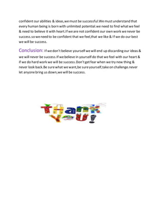 confident our abilities & ideas,wemust be successful.We mustunderstand that
every human being is born with unlimited potential.we need to find whatwe feel
& need to believe it with heart.If weare not confident our own work wenever be
success.so weneed to be confident that we feel,that we like & If we do our best
we will be success.
Conclusion: If wedon’t believe yourself wewill end up discarding our ideas &
we will never be success.If webelieve in yourself do that we feel with our heart &
if we do hard work we will be success.Don’tgetfear when we try new thing &
never look back.Be surewhat wewant,be sureyourself,takeon challenge.never
let anyonebring us down,wewill be success.
 