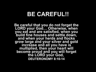 BE CAREFUL!! Be careful that you do not forget the LORD your God… Otherwise, when you eat and are satisfied, when you build fine houses and settle down, and when your herds and flocks grow large and your silver and gold increase and all you have is multiplied, then your heart will become proud and you will forget the LORD your God,  DEUTERONOMY 8:10-14 