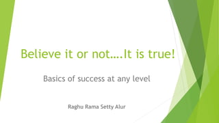 Believe it or not….It is true!
Basics of success at any level
Raghu Rama Setty Alur
 