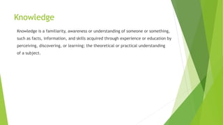 Knowledge
Knowledge is a familiarity, awareness or understanding of someone or something,
such as facts, information, and skills acquired through experience or education by
perceiving, discovering, or learning; the theoretical or practical understanding
of a subject.
 
