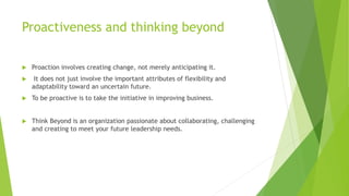 Proactiveness and thinking beyond
 Proaction involves creating change, not merely anticipating it.
 It does not just involve the important attributes of flexibility and
adaptability toward an uncertain future.
 To be proactive is to take the initiative in improving business.
 Think Beyond is an organization passionate about collaborating, challenging
and creating to meet your future leadership needs.
 