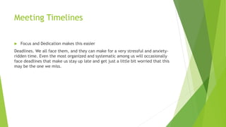 Meeting Timelines
 Focus and Dedication makes this easier
Deadlines. We all face them, and they can make for a very stressful and anxiety-
ridden time. Even the most organized and systematic among us will occasionally
face deadlines that make us stay up late and get just a little bit worried that this
may be the one we miss.
 