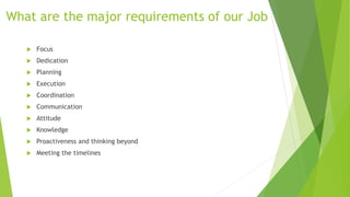 What are the major requirements of our Job
 Focus
 Dedication
 Planning
 Execution
 Coordination
 Communication
 Attitude
 Knowledge
 Proactiveness and thinking beyond
 Meeting the timelines
 