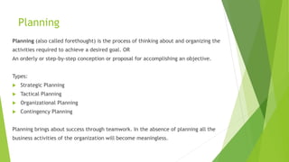 Planning
Planning (also called forethought) is the process of thinking about and organizing the
activities required to achieve a desired goal. OR
An orderly or step-by-step conception or proposal for accomplishing an objective.
Types:
 Strategic Planning
 Tactical Planning
 Organizational Planning
 Contingency Planning
Planning brings about success through teamwork. In the absence of planning all the
business activities of the organization will become meaningless.
 