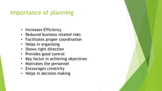 Importance of planning
• Increases Efficiency
• Reduced business related risks
• Facilitates proper coordination
• Helps in organising
• Shows right direction
• Provides good control
• Key factor in achieving objectives
• Motivates the personnel
• Encourages creativity
• Helps in decision making
 