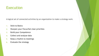Execution
A logical set of connected activities by an organization to make a strategy work.
1. Stick to Basics
2. Sharpen your Focus/Set clear priorities
3. Build your Competence
4. Collect and analyze data
5. Keep a rhythm to meetings
6. Evaluate the strategy
 