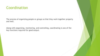 Coordination
The process of organizing people or groups so that they work together properly
and well.
Along with organizing, monitoring, and controlling, coordinating is one of the
key functions required for good output.
 